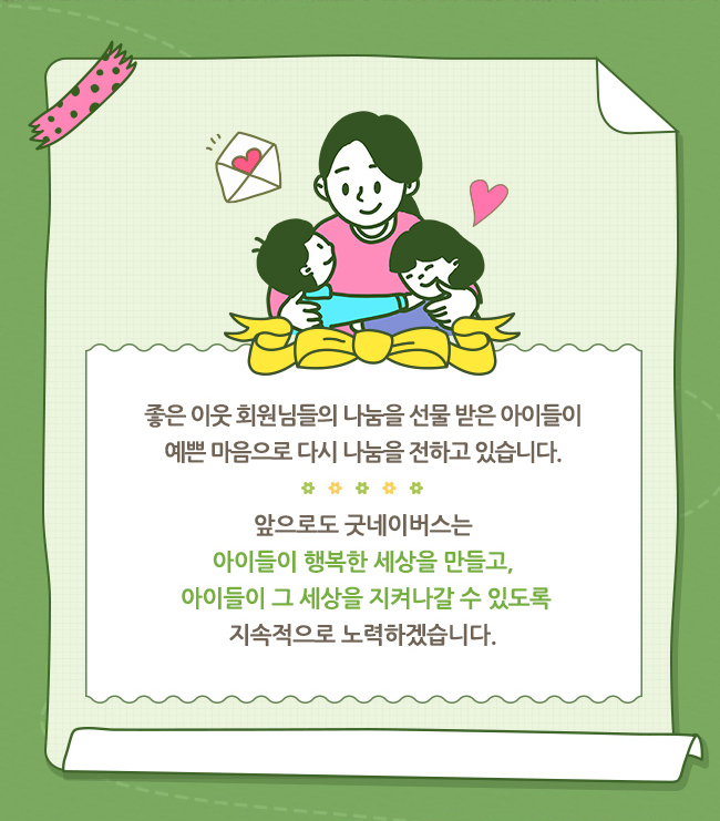 좋은이웃 회원님들의 나눔을 선물 받은 아이들이, 예쁜 마음으로 다시 나눔을 전하고 있습니다 ,앞으로도 굿네이버스는 , 아이들이 행복한 세상을 만들고, 아이들이 그 세상를 지켜나갈 수 있도록, 지속적으로 노력하겠습니다.
