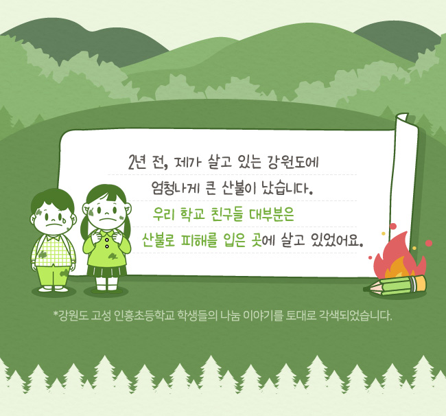 2년전 제가 살고 있는 강원도에,엄청나게 큰 산불이 났습니다, 우리 학교 친구들 대부분은, 산불로 피해를 입은곳에 살고 있었어요, *강원도 고성 인흥초등학교 학생들의 나눔이야기를 토대로 각색되었습니다. 
