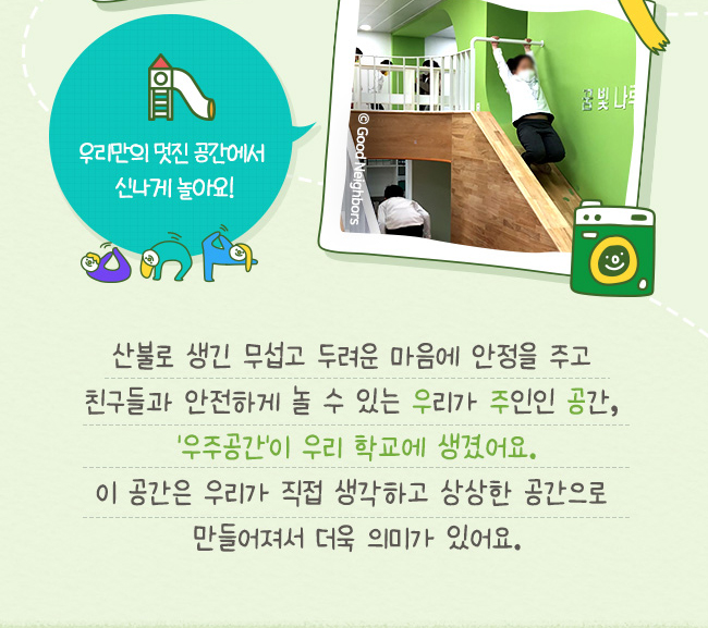 우리만의 멋진 공간에서 신나게 놀아요, 산불로 생긴 무섭고 두려운 마음에 안정을 주고, 친구들과 안전하게 놀 수 있는 우리가 주인인 공간, '우주공간'이 우리 학교에 생겼어요. 이 공간은 우리가 직접 생각하고 상상한 곳으로, 만들어져서 더욱 의미가 있어요.
