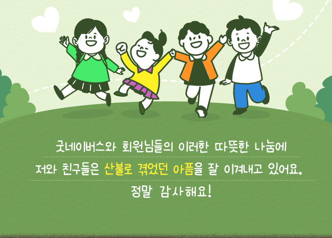 굿네이버스와, 회원님들의 이러한 따뜻한 나눔에, 저와 친구들은 산불로 겪었던 아픔을 잘 이겨내고 있어요, 정말 감사해요!
