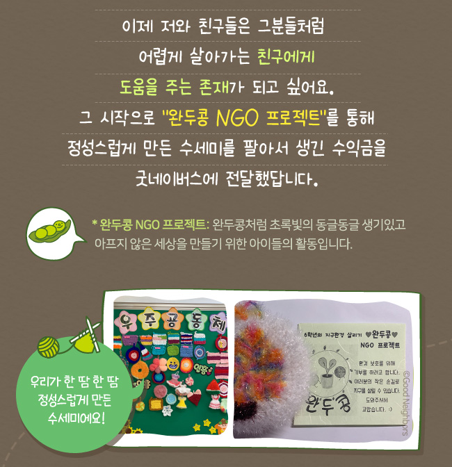 이제 저와 친구들은 그 분들처럼, 어렵게 살아가는 친구에게, 도움을 주는 존재가 되고 싶어요, 그 시작으로 '완두콩 ngo 프로젝트'를 통해, 정성스럽게 만든 수세미를 팔아서 생긴 수익금을 굿네이버스에 전달했답니다. *완두콩 NGO 프로젝트 : 완두콩처럼 초록빛의 동글동들 생기있고, 아프지 않은 세상을 만들기 위한 아이들의 활동입니다. 우리가 한땀한땀 정성스럽게 만든 수세미에요!
