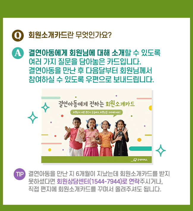 회원소개카드란 무엇인가요? 결연아동에게 회원님에 대해 소개할 수 있도록 여러가지 질문을 담아놓은 카드입니다. 결연아동을 만난 후 다음달부터 회원님께서 참여하실 수 있도록 우편으로 보내드립니다. 결연아동을 만난 지 6개월이 진ㅆ는데 회원소개카드를 받지 못하셨다면 회원상담센터(1544-7944)로 연락주시거나, 직접 편지에 회원소개카드를 꾸며서 올려주셔도 됩니다