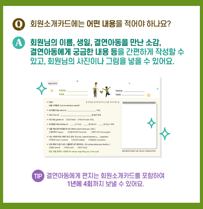 회원소개카드에는 어떤 내용을 적어야 하나요? 회원님의 이름, 생일, 결연아동을 만난 소감, 결연아동에게 궁금한 내용 등을 간편하게 작성할 수 있고, 회원님의 사진이나 그림을 넣을 수 있어요. TIP 결연아동에게 편지는 회원소개카드를 포함하여 1년에 4회까지 보낼 수 있어요