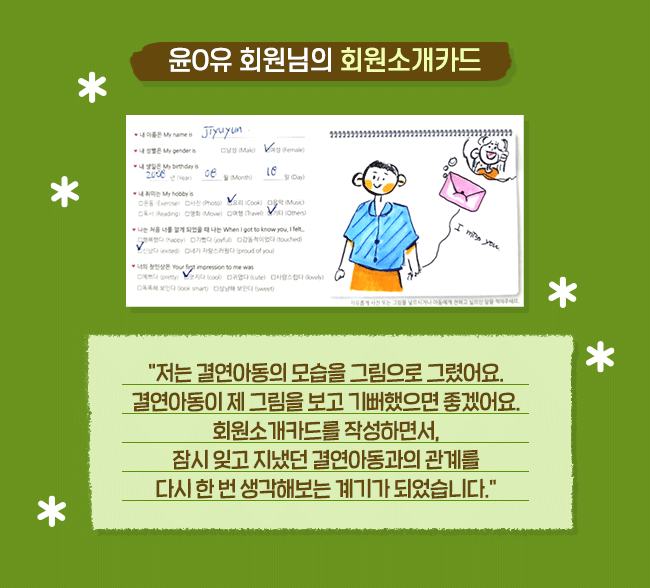 윤0유 회원님의 회원소개카드 저는 결연아동의 모습을 그림으로 그렸어요. 결연아동이 제 그림을 보고 기뻐했으면 좋겠어요. 회원소개카드를 작성하면서, 잠시 잊고 지냈던 결연아동과의 관계를 다시 한 번 생각해보는 계기가 되었습니다.