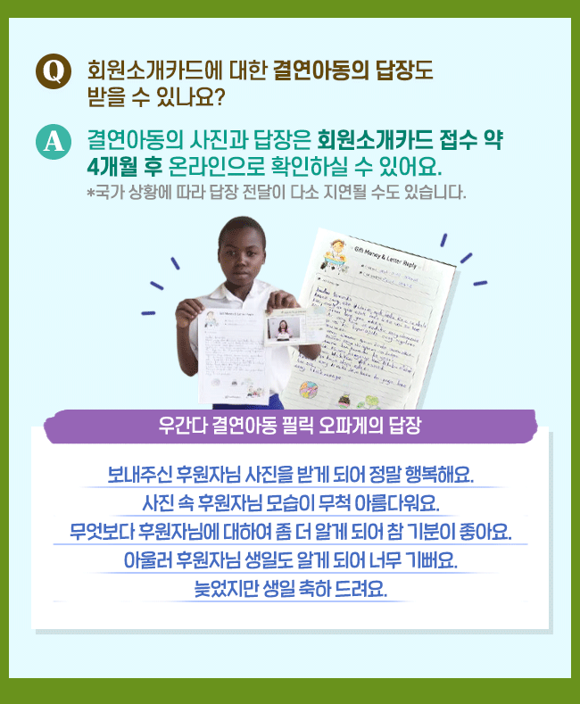 회원소개카드에 대한 결연아동의 답장도 받을 수 있나요? 결연아동의 사진과 답장은 회원소개카드 접수 약 4개월 후 온라인으로 확인하실수 있어요 국가 상황에 따라 답장 전달이 다소 지연될 수도 있습니다. 우간다 결연아동 필릭 오파게의 답장 보내주신 후원자님 사진을 받게 되어 정말 행복해요. 사진 속 후원자님 모습이 무척 아름다워요. 무엇보다 후원자님에 대하여 좀 더 알게 되어 참 기분이 좋아요. 아울러 후원자님 생일ㄷ 알게 되어 너무 기뻐요 늦었지만 생일 축하드려요.
