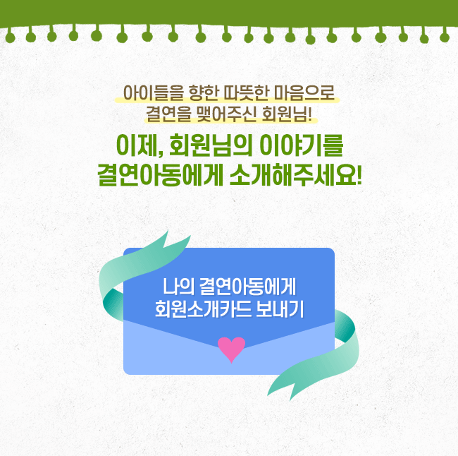 아이들을 향한 따뜻한 마음으로 결연을 맺어주신 회원님! 이제, 회원님의 이야기를 결연아동에게 소개해주세요! 나의 결연아동에게 회원소개카드 보내기