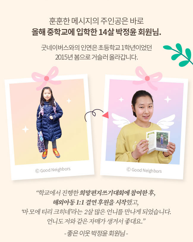 훈훈한 메시지의 주인공은 바로, 올해 중학교에 입학한 14살 박정윤 회원님, 굿네이버스와의 인연은 초등학교 1학년이었던, 2015년 봄으로 거슬러 올라갑니다. 학교에서 진행한 희망편지쓰기대회에 참여한 후 해외아동1:1 결연 후원을 시작했고, 마 모에 티리 크히네라는 2살 많은 언니를 만나게 되었습니다, 언니도 저와 같은 자매가 생겨서 좋대요, -좋은 이웃 박정윤 회원님- 