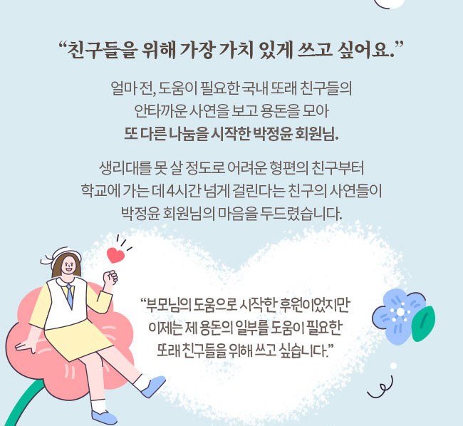 친구들을 위해 가장 가치 있게 쓰고 싶어요, 얼마전 도움이 필요한 국내 또래 친구들의 안타까운 사연을 보고 용돈을 모아 또 다른 나눔을 시작한 박정윤 회원님, 생리대를 못 살 정도로 어려운 형편의 친구부터, 학굥교에 가는데 4시간 넘게 걸린다는 친구의 사연들이, 박정윤 회원님의 마음을 두드렸습니다, 부모님의 도움으로 시작한 후원이었지만, 이제는 제 용돈의 일부를 도움이 필요한, 또래 친구들을 위해 쓰고 싶습니다.