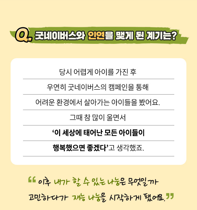 Q. 굿네이버스와 인연을 맺게 된 계기는?, 당시 어렵게 아이를 가진 후 우연히 굿네이버스의 캠페인을 통해, 어려운 환경에서 살아가는 아이들을 봤어요. , 그때 참 많이 울면서, 이 세상에 태어난 모든 아이가 행복해야 한다고 생각했죠, 이후 내가 할 수 있는 나눔은 무엇일까 고민하다가, 재능 나눔을 시작하게 됐어요.