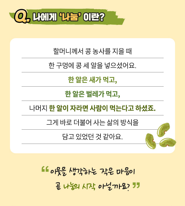 Q. 나에게 나눔 이란?, 할머니께서 콩 농사를 지을 때 한 구멍에 콩 세 알을 넣으셨어요., 한 알은 새가 먹고, 한 알은 벌레가 먹고, 나머지 한 알이 자라면 사람이 먹는다고요. , 그게 바로 더불어 사는 삶의 방식을 담고 있었던 것 같아요.이웃을 생각하는 작은 마음이 곧 나눔의 시작 아닐까요?