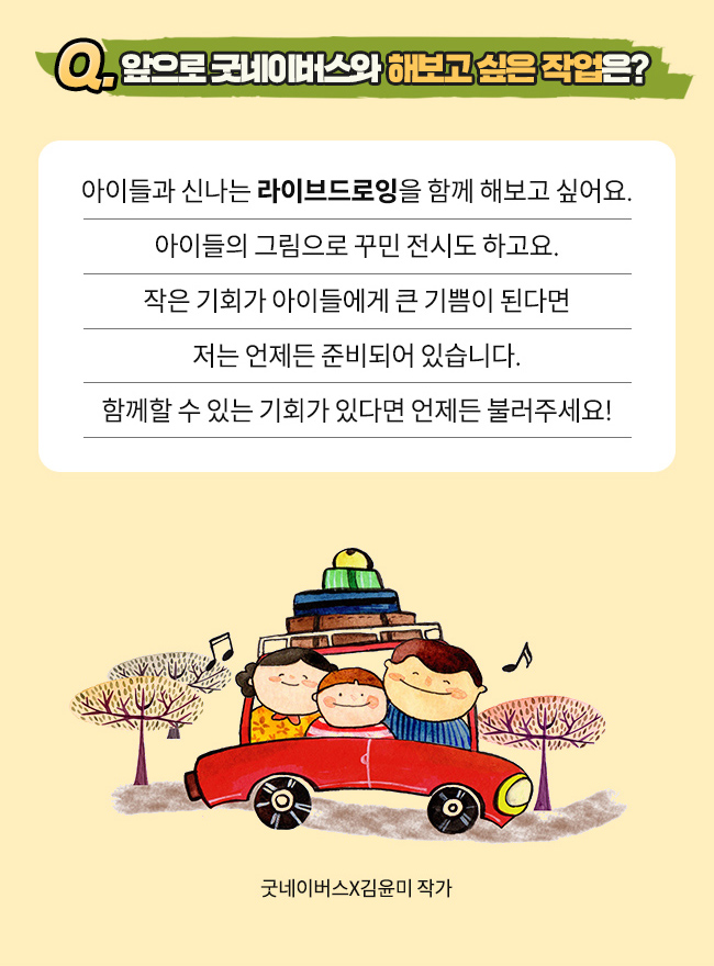Q. 앞으로 굿네이버스와 해보고 싶은 작업은?, 아이들과 신나는 라이브드로잉을 함께 해보고 싶어요, 아이들의 그림으로 꾸민 전시도 하고요., 작은 기회가 아이들에게 큰 기쁨이 된다면 저는 언제든 준비되어 있습니다., 함께할 수 있는 기회가 있다면 언제든 불러주세요!,굿네이버스X김윤미 작가
