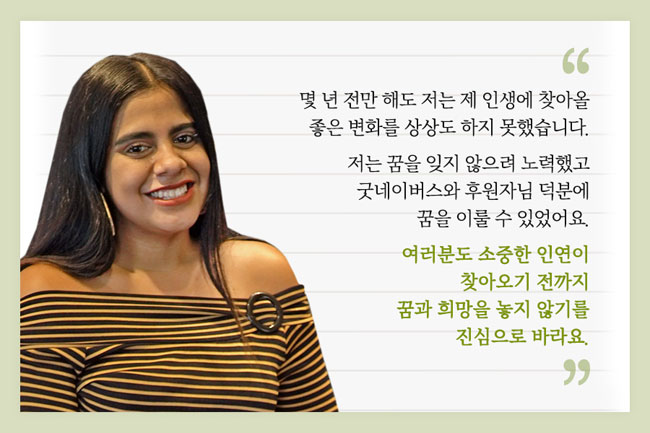 헤레나의 모습과 인터뷰/”몇 년 전만 해도 저는 제 인생에 찾아올 좋은 변화를 상상도 하지 못했습니다. 저는 꿈을 잊지 않으려 노력했고 굿네이버스와 후원자님 덕분에 꿈을 이룰 수 있었어요. 여러분도 소중한 인연이 찾아오기 전까지 꿈과 희망을 놓지 않기를 진심으로 바라요