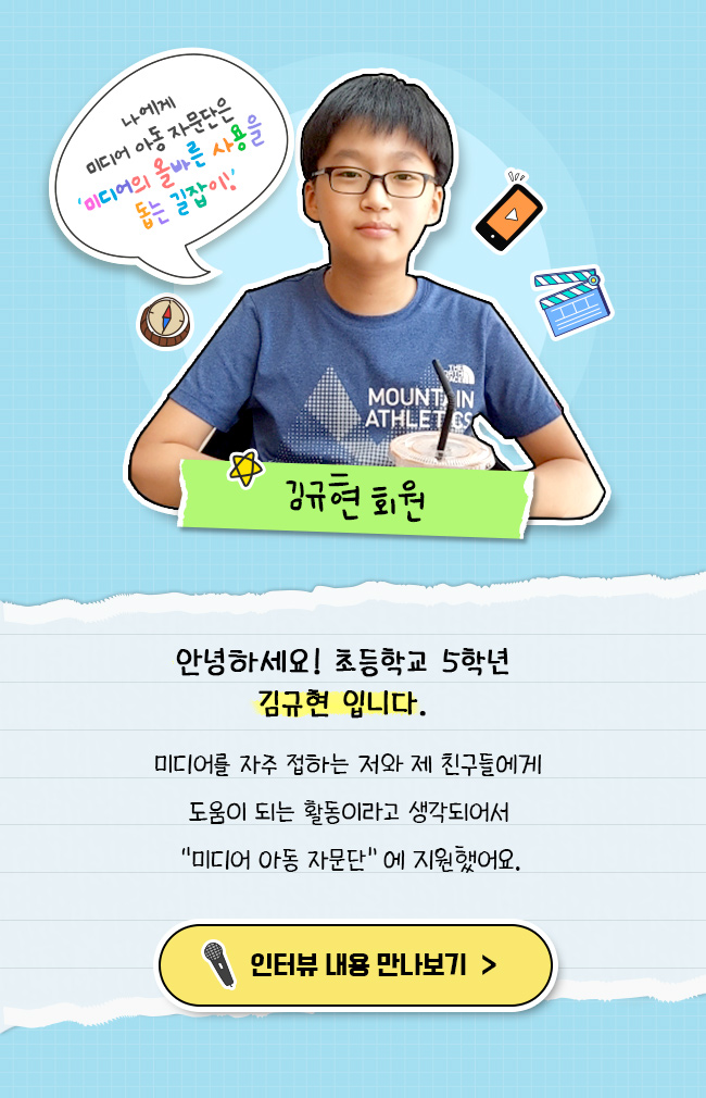 안녕하세요! 초등학교 5학년 김규현 입니다., 미디어를 자주 접하는 저와 제 친구들에게, 도움이 되는 활동이라고 생각되어서, 미디어 아동 자문단에 지원했어요,