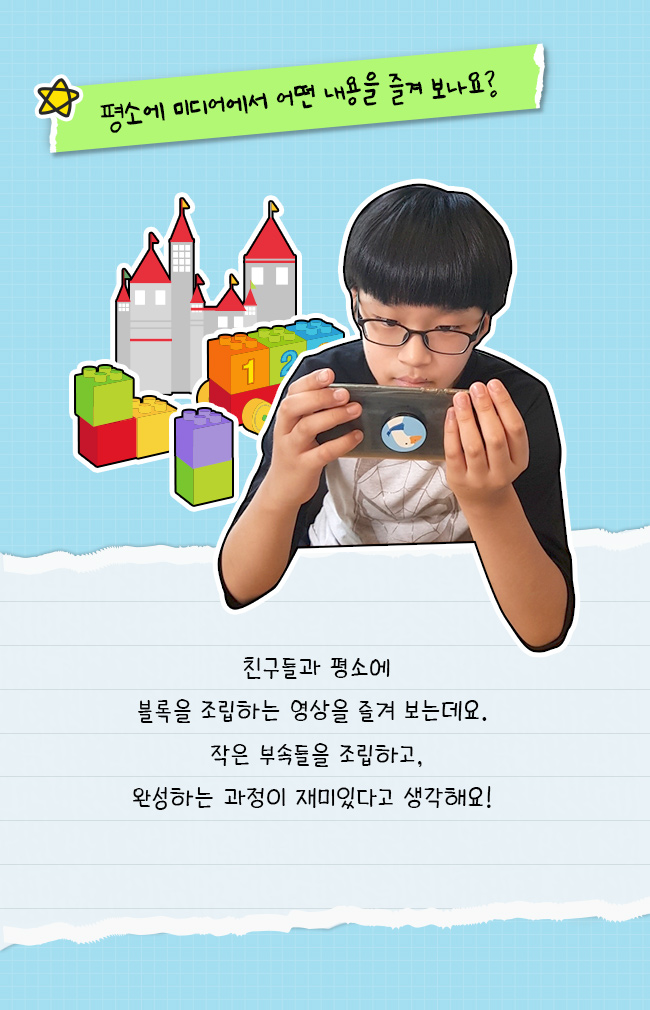 평소에 미디어에서 어떤 내용을 즐겨보나요?, 친구들과 평소에, 블록을 조립하는 영상을 즐겨보는데요, 작은 부속들을 조립하고, 완성하는 과정이 재미있다고 생각해요!