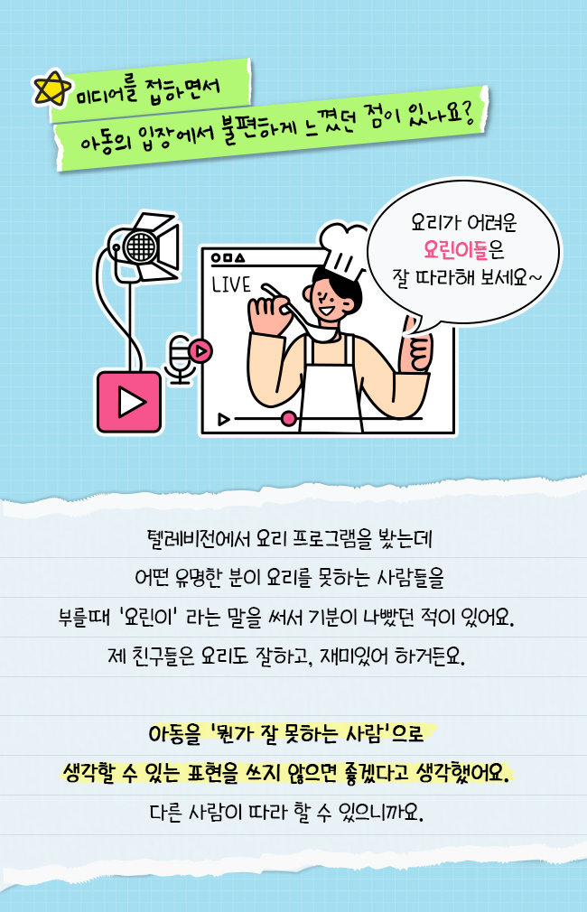 미디어를 접하면서 아동의 입장에서 불편하게 느꼈던 점이 있나요?, 텔레비전에서 요리 프로그램을 봤는데, 어떤 유명한 분이 요리를 못하는 사람들을, 부를 떄 요린이라는 말을 써서 기분이 나빴던 적이 있어요, 제 친구들은 요리도 잘하고, 재미있어 하거든요, 아동을 뭔가 잘 못하는 사람으로 생각할 수 있는 표현을 쓰지 않으면 좋겠다고 생각했어요, 다른 사람이 따라 할 수 있으니까요.