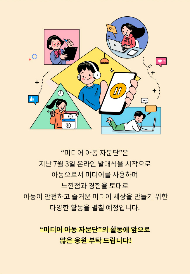 미디어 아동 자문단은 지난 7월 3일 온라인 발대식을 시작으로, 아동으로서 미디어를 사용하며, 느낀점과 경험을 토대로, 아동이 안전하고 즐거운 미디어 세상을 만들기 위한, 다양한 활동을 펼칠 예정 입니다, 미디어 아동 자문단의 활동에 앞으로 많은 응원 부탁 드립니다!
