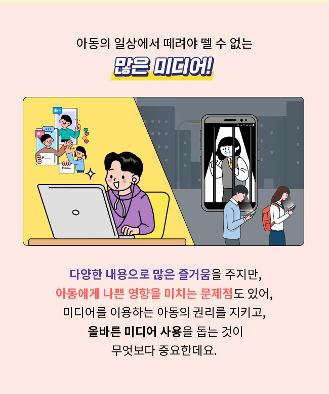 아동의 일상에서 떼려야 뗄 수 없는 많은 미디어, 다양한 내용으로 즐거움을 주지만, 아동에게 나쁜 영향을 미치는 문제점도 있어, 미디어를 잉요하는 아동의 권리를 지키고, 올바른 미디어 사용을 돕는 것이 무엇보다 중요한데요.