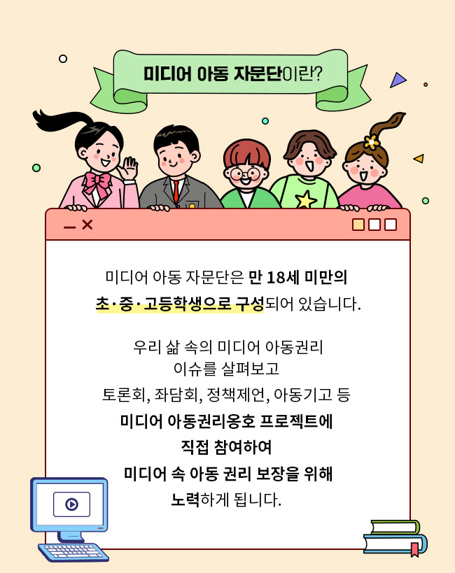 미디어 아동 자문단이란?, 미디어 아동 자문단은 만 18세 미만의 초중고등학생으로 구성되어 있습니다. 우리 삶 속에서 살펴볼 수 있는, 미디어 아동권리 이슈를 살펴보고, 토론회, 좌담회, 정책제언, 아동기고 등 미디어 아동권리옹호 프로젝트에 직접 참여하여, 미디어 속 아동 권리 보장을 위해 노력하게 됩니다. 