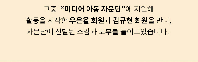 그중 미디어 아동 자문단에 지원해, 활동을 시작한 우은율 회원과 김규형 회원을 만나, 자무단에서 선발된 소감과 포부를 들어보았습니다.