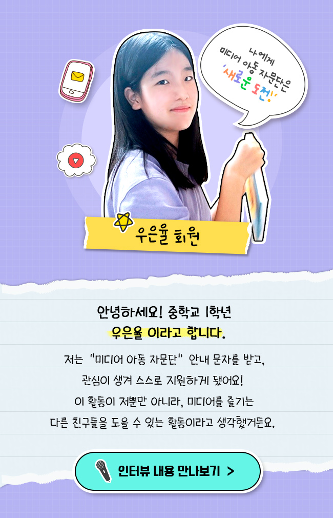 안녕하세요 중학교 1학년 우은율 이라고 합니다. 저는 미디어 아동 자문단 안내 문자를 받고, 관심이 생겨 스스로 지원하게 됐어요!, 이 활동이 저 뿐만 아니라 미디어를 즐기는, 다른 친구들을 도울 수 있는 활동이라고 생각했거든요.
