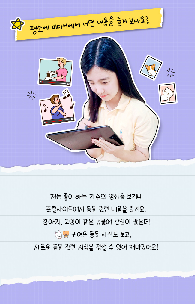 평소에 미디어에서 어떤 내용을 즐겨 보나요?, 저는 좋아하는 가수의 영상을 보거나, 포털 사이트에서 동물 관련 내용을 즐겨요, 강아지 고양이 같은 동물에 관심이 많은데, 귀여운 동물 사진도 보고, 새로운 동물 관련 지식을 접할 수 있어 재밌어요!