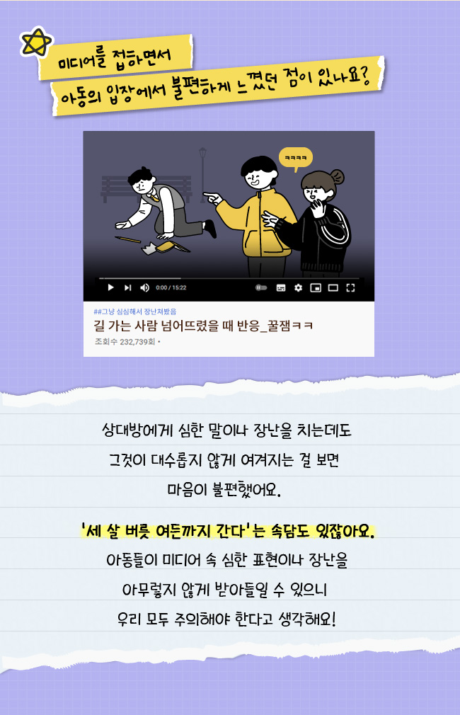 미디어를 접하면서 아동의 입장에서 불편하게 느꼈던 점이 있나요?, 상대방에게, 심한 말이나 장난을 치는데도, 그것이 대수롭지 않게 여겨지는 걸 보면, 마음이 불편했어요, 세 살 버릇 여든든까지 간다는 속담도 있잖아요, 아동들이 미디어 속 심한 표현이나 장난을 아무렇지 않게 받아들일 수 있으니, 우리 모두 주의해야한다고 생각해요!
