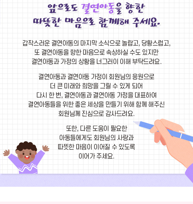 앞으로도 결연아동을 향한 따뜻한 마음으로 함께 해주세요., 갑작스러운 결연아동의 마지막 소식으로 놀랍고, 당황스럽고, 또 결연아동을 향한 마음으로 속상하실 수도 있지만, 결연아동과 가정의 상황을 너그러이 이해 부탁 드려요., 결연아동과 결연아동 가정은 회원님의 응원으로, 더 큰 미래와 희망을 그릴 수 있게 되어, 다시 한 번, 결연아동과 결연아동 가정을 대표하여, 결연아동들을 위한 좋은 세상을 만들기 위해 함께 해주신, 회원님께 진심으로 감사 드려요. 또한, 다른 도움이 필요한 아동들에게도 회원님의 사랑과, 따뜻한 마음이 이어질 수 있도록 이어가 주세요.