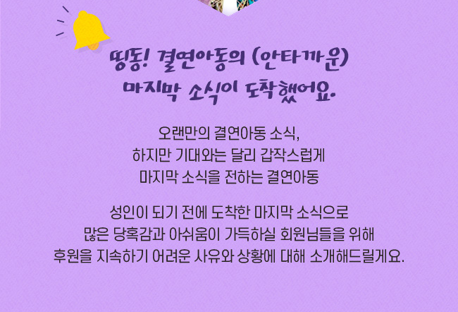 띵동! 결연아동의 (안타까운) 마지막 소식이 도착했어요., 오랜만의 결연아동의 소식에 기대와는, 달리 갑작스럽게 마지막 소식을 전하는 결연아동, 성인이 되기 전에 도착한 
마지막 소식으로 많은 당혹감과 , 아쉬움이 가득하실 회원님들을 위해, 후원을 지속하기 어려운 사유와 
상황에 대해 소개해드릴게요.
