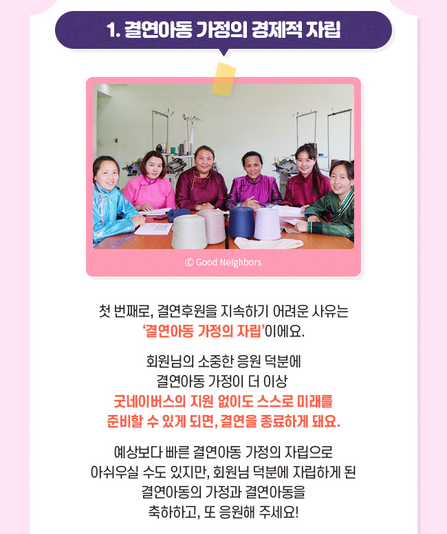 결연아동 가정의 경제적 자립, 다음으로 결연후원을 지속하기 어려운 사유는 결연아동 가정의 자립이에요. , 회원님의 소중한 응원 덕분에 결연아동 가정이 더 이상 굿네이버스의 지원 없이도 스스로 미래를 준비할 수 있게 되면, 결연을 종료하게 돼요., 예상보다 빠른 결연아동 가정의 자립으로 아쉬울 수도 있지만, 회원님 덕분에 자립하게 된 결연아동의 가정과 결연아동을 축하하고, 또 응원해주세요! 