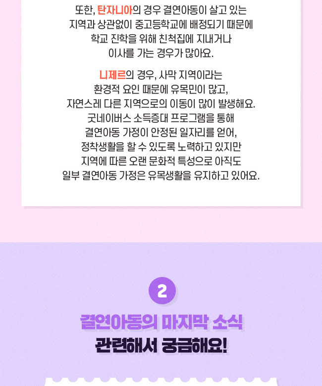 또한, 탄자니아의 경우 결연아동이 살고 있는, 지역과 상관없이 중고등학교에 배정되기 때문에학교 진학을 위해 친적집에 지내거나, 이사를 가는 경우가 많아요.니제르의 경우, 사막지역이라는 환경적 요인 때문에 유목민이 많고, 자연스레 다른 지역으로의 이동이 많이 발생해요. , 굿네이버스 소득증대 프로그램을 통해 결연아동 가정이 안정된 일자리를 얻어, 정착생활을 할 수 있도록 노력하고 있지만, 지역에 따른 오랜 문화적 특성으로, 아직도 일부 결연아동 가정은, 유목생활을 유지하고 있어요., 2. 결연아동의 마지막 소식 관련해서 궁금해요