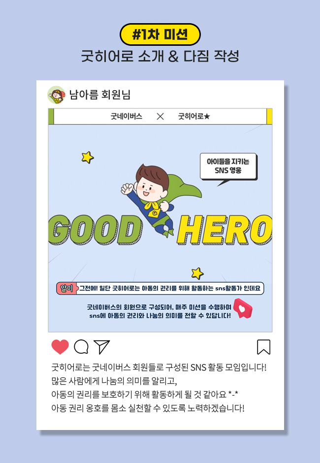1차 미션: 굿히어로 소개 & 다짐 작성, 굿히어로는 굿네이버스 회원들로 구성된 SNS 활동 모임입니다! , 많은 사람들에게 나눔의 의미을 알리고, 아동의 권리를 보호하기 위해 활동하게 될 것 같아요 아동 권리 옹호를 몸소 실천할 수 있도록 노력하겠습니다! 
