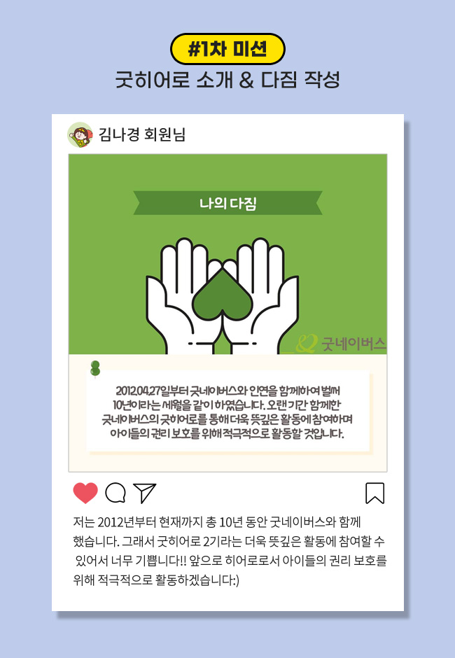 1차 미션: 굿히어로 소개 & 다짐 작성, 저는 2012년부터 현재까지 총 10년동안 굿네이버스와 함께했습니다. 그래서 굿히어로 2기라는 더욱 뜻깊은 활동에 참여할 수 있어서 너무 기쁩니다!! 앞으로 히어로로서 아이들의 권리 보호를 위해 적극적으로 활동하겠습니다:)
