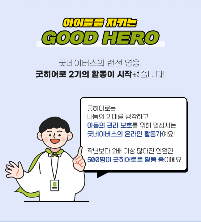 아이들을 지키는 GOOD HERO, 굿네이버스의 랜선 영웅!, 굿히어로 2기의 활동이 시작됐습니다!, 굿히어로는
나눔의 의미를 생각하고,
아동의 권리 보호를 위해 앞장서는,
굿네이버스의 온라인 활동가예요!,
작년보다 2배 이상 많아진 인원인, 
500명이 굿히어로로 활동중이에요
