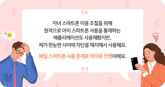 자녀 스마트폰 이용 조절을 위해 원격으로 아이 스마트폰 사용을 통제하는 애플리케이션도 사용해봤지만, 제가 한눈판 사이에 차단을 해지해서 사용해요.
매일 스마트폰 사용 문제로 아이와 전쟁이에요.”