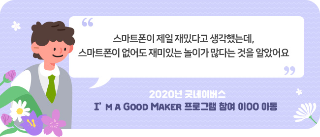 “스마트폰이 제일 재밌다고 생각했는데,
스마트폰이 없어도 재미있는 놀이가 많다는 것을 알았어요”-	2020년 굿네이버스 I’m a Good Maker 프로그램 참여 이00 아동 -