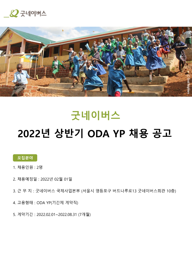 굿네이버스2022년 상반기 ODA YP 채용 공고모집분야1. 채용인원 : 2명2. 채용예정일 : 2022년 02월 01일3. 근 무 지 : 굿네이버스 국제사업본부 (서울시 영등포구 버드나루로13 굿네이버스회관 10층)4. 고용형태 : ODA YP(기간제 계약직)5. 계약기간 : 2022.02.01~2022.08.31 (7개월)