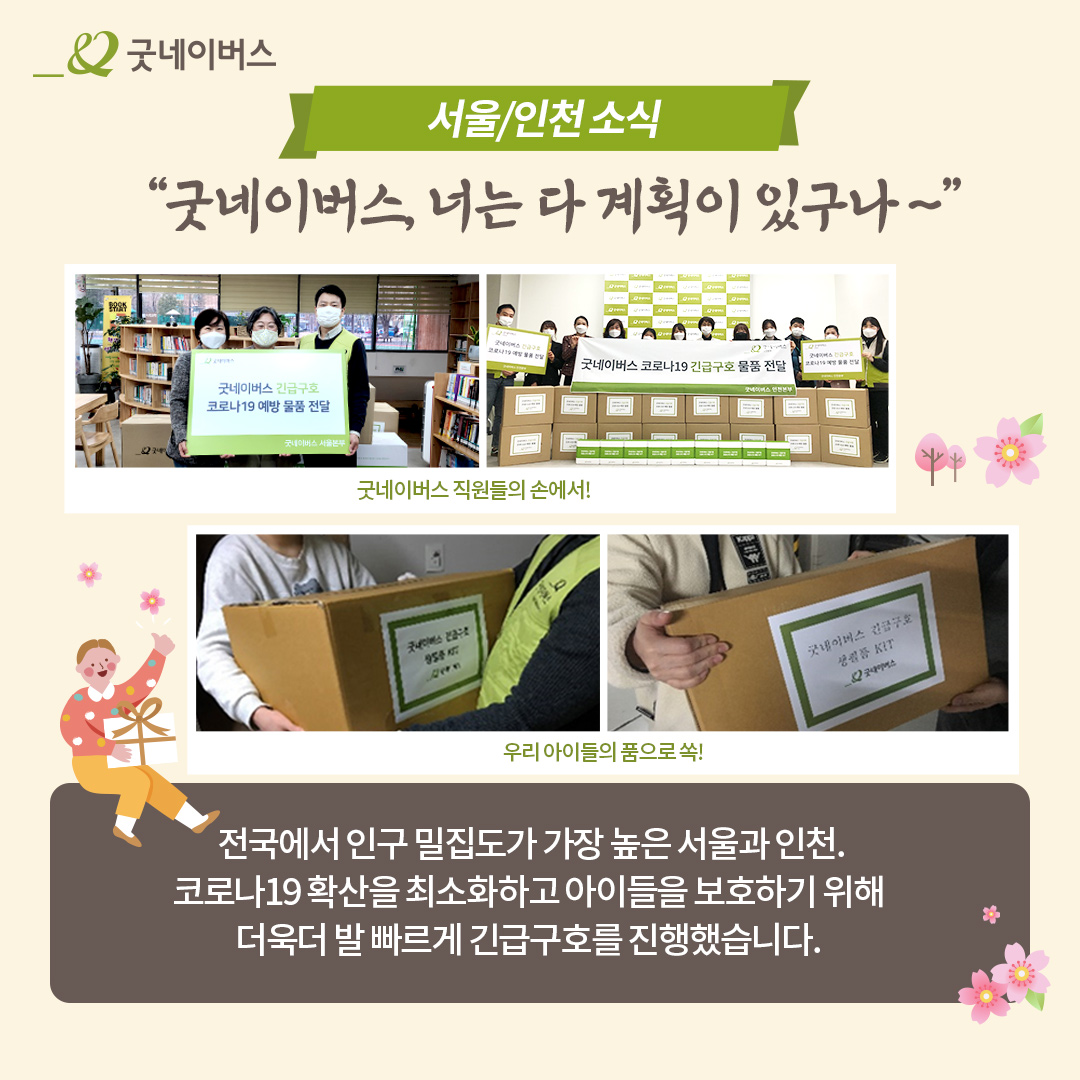 서울/인천 소식 굿네이버스, 너는 다 계획이 있구나~ 굿네이버스 직원들의 손에서! 우리 아이들의 품으로 쏙! 전국에서 인구 밀집도가 가장 높은 서울과 인천. 코로나19 확산을 최소화하고 아이들을 보호하기 위해 더욱더 발 빠르게 긴급구호를 진행했습니다.
