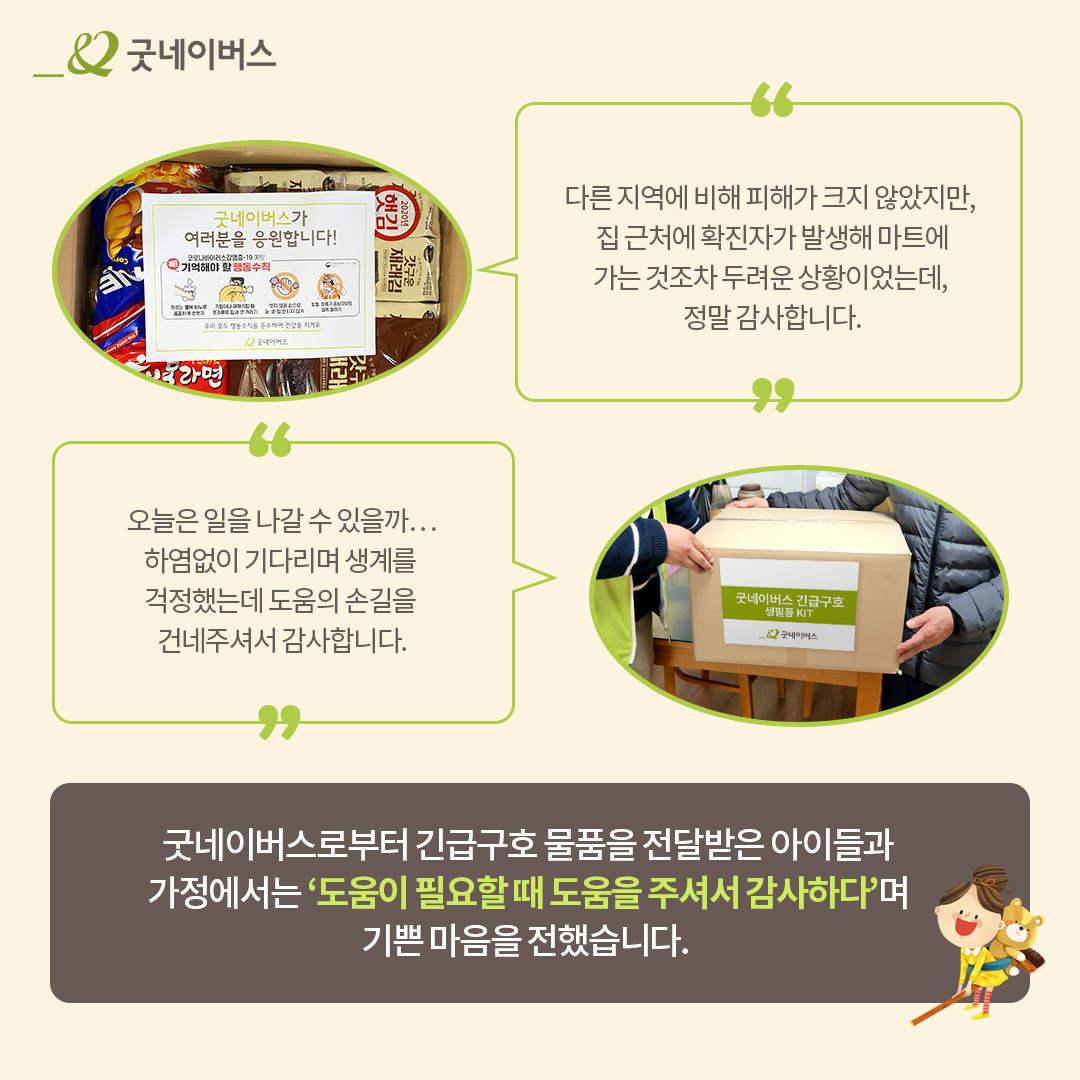 다른 지역에 비해 피해가 크지 않았지만, 집 근처에 확진자가 발생해 마트에 가는것조차 두려운 상황이었는데, 정말 감사합니다. 오늘은 일을 나갈수 있을까.. 하염없이 기다리며 생계를 걱정했는데 도움의 손길을 건네주셔서 감사합니다. 굿네이버스로 부터 긴급구호 물품을 전달받은 아이들과 가정에서는 '도움이 필요할 떄 도움을 주셔서 감사하다'며 기쁜 마음을 전했습니다.