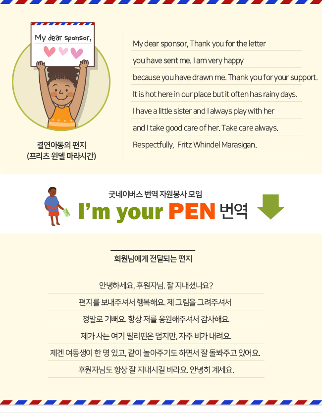 결연아동의 편지, 프리츠 윈델 마라시간. My dear sponsor, Thank you for the letter you have sent me. I am very happy because you have drawn me. Thank you for your support. It is hot here in our place but it often has rainy days. I have a little sister and I always play with her and I take good care of her. Take care always. Respectfully, Fritz Whindel Marasigan. 굿네이버스 번역 자원봉사 모임, I'm your PEN 번역. 회원님에게 전달되는 편지. 안녕하세요 후원자님. 잘 지내셨나요? 편지를 보내주셔서 행복해요. 제 그림을 그려주셔서 정말로 기뻐요. 항상 저를 응원해주셔서 감사해요. 제가 사는 여기 필리핀은 덥지만, 자주 비가 내려요. 제겐 여동생이 한 명 있고, 같이 놀아주기도 하면서 잘 돌봐주고 있어요. 후원자님도 항상 잘 지내시길 바라요. 안녕히 계세요.