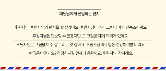 회원님에게 전달되는 편지. 후원자님, 후원자님의 편지를 잘 받았어요. 후원자님이 주신 그림이 아주 만족스러워요. 후원자님은 단순할 수 있겠지만, 그 그림은 제게 의미가 있어요. 후원자님은 그림을 아주 잘 그리는 것 같아요. 후원자님께서 항상 건강하기를 바라요. 한국은 어떤가요? 건강하시길 언제나 응원해요. 후원자님, 감사해요.