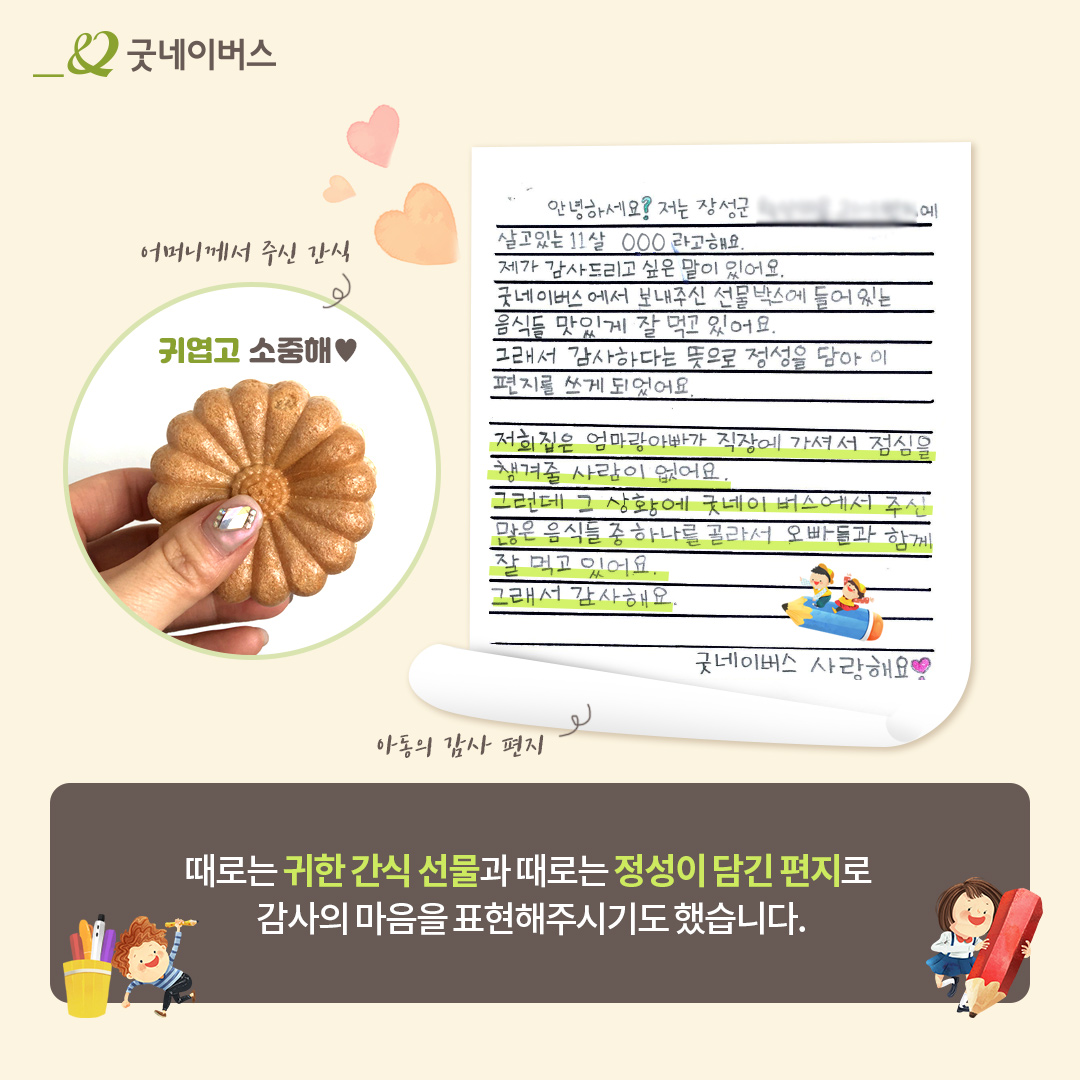 어머니 께서 주신 간식 이미지, 아동의 감사 편지 이미지 : 안녕하세요 저는 장성군에 살고 있는 11살 OOO 라고 해요 제가 감사드리고 싶은 말이있어요 굿네이버스에서 보내주신 선물박스에 들어있는 음식들 맛있게 잘 먹고 있어요 그래서 감사하다는 뜻으로 정성을 담아 이편지를 쓰게 되었어요 저희집은 엄마랑 아빠가 직장에 가셔서 점심을 챙겨줄 사람이 없어요. 그런데 그 상황에 굿네이버스에서 주신 많은 음식들 중 하나를 골라서 오빠들과 함께 잘 먹고 있어요 그래서 감사해요. 굿네이버스 사랑해요. 때로는 귀한 간식 선물과 때로는 정성이 담긴 편지로 감사의 마음을 표현해주시기도 했습니다.