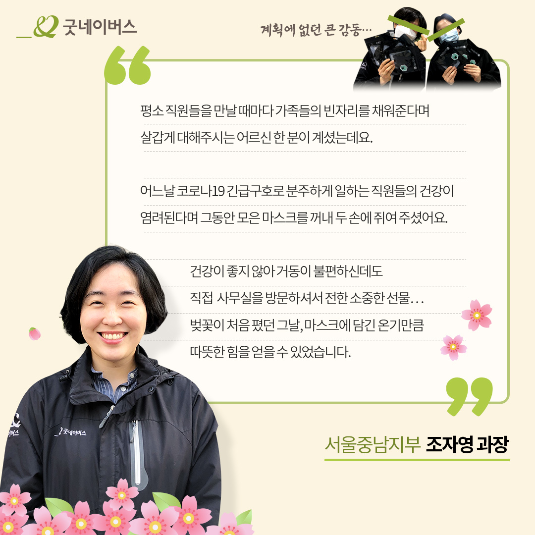 계획에 없던 큰 감동.. 평소 직원들을 만날 때마다 가족들의 빈자리를 채워준다며 살갑게 대해주시는 어르신 한 분이 계셨는데요. 어느날 코로나19 긴급구호로 분주하게 일하는 직원들의 건강이 염려된다며 그동안 모음 마스크를 꺼내 두 손에 쥐여 주셨어요. 건강이 좋지 않아 거동이 불편하신데도 직접 사무실을 방문하셔서 전한 소중한 선물... 벚꽃이 처음 폈던 그날, 마스크에 담긴 온기만큼 따뜻한 힘을 얻을 수 있었습니다. 서울 중남지부 조자영과장 인터뷰 이미지