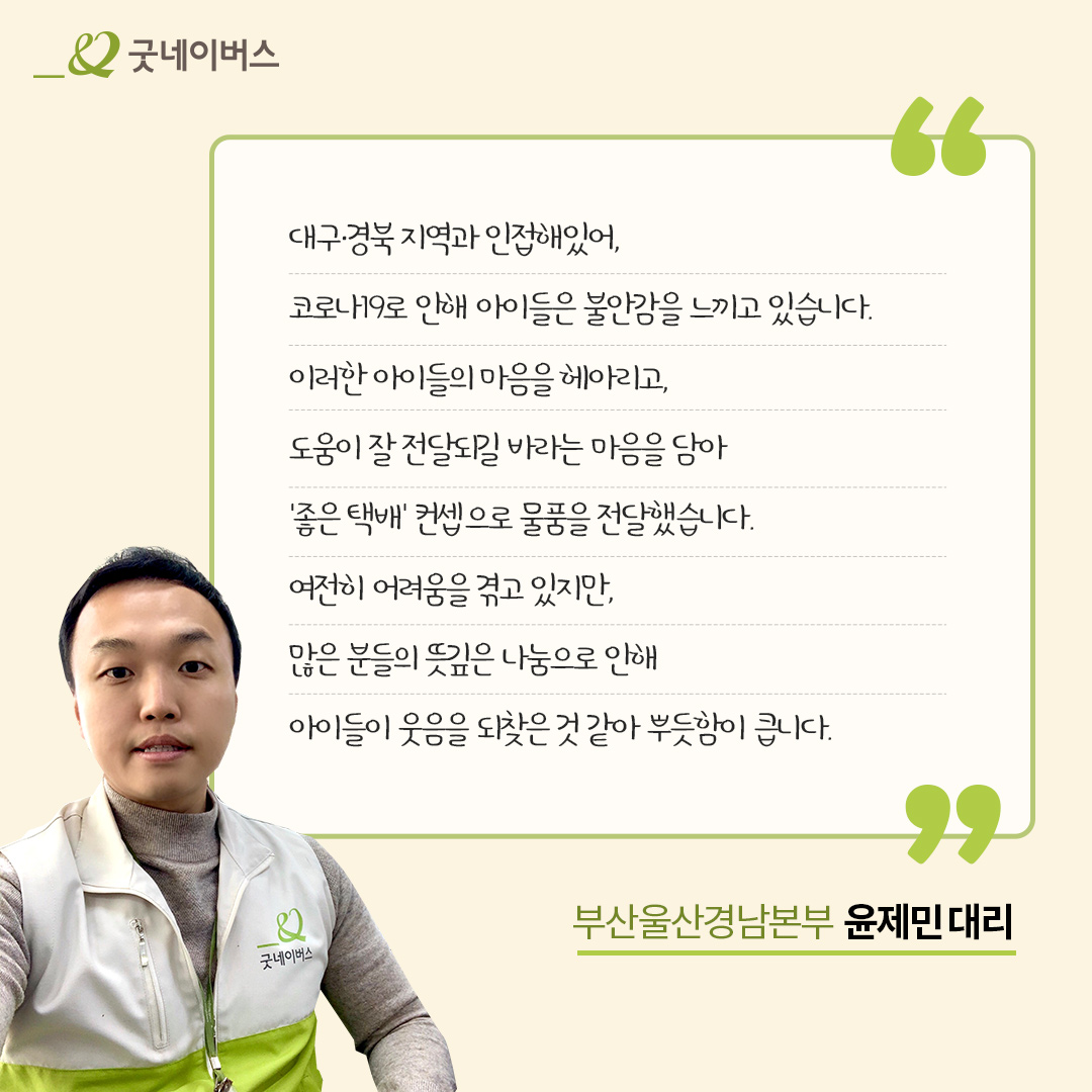 대구 경북 지역과 인접해있어, 코로나19로 인해 아이들은 불안감을 느끼고 있습니다. 이러한 아이들의 마음을 헤아리고, 도움이 잘 전달되길 바라는 마음을 담아 '좋은택배' 컨셉으로 물품을 전달했습니다. 여전히 어려움을 겪고 있지만, 많은 분들의 뜻깊은 나눔으로 인해 아이들이 웃음을 되찾은 것 같아 뿌듯함이 큽니다. 부산울산경남본부 윤제민대리