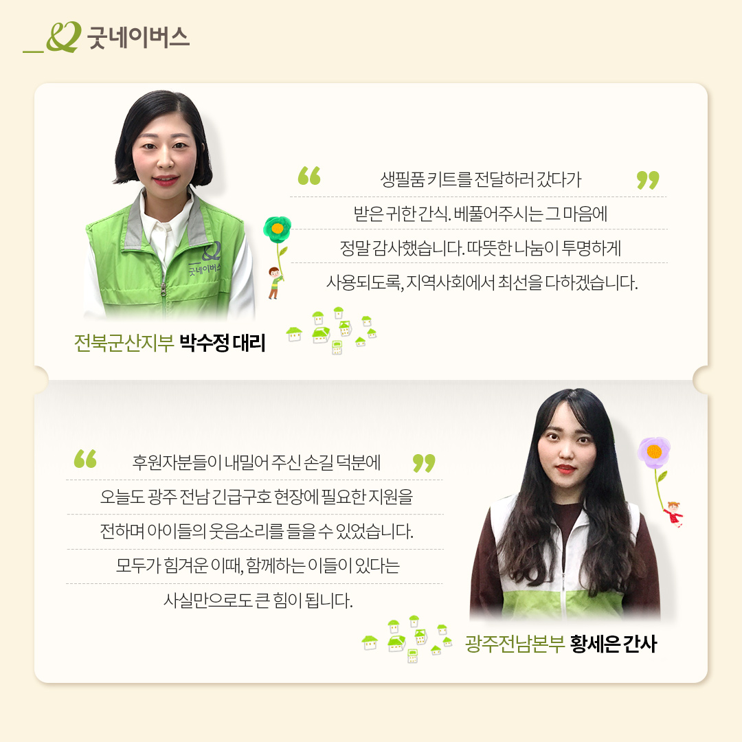 전북군산지부 박수정대리: 생필품 키트를 전달하러 갔다가 받은 귀한 간식. 베풀어주시는 그 마음에 정말 감사했습니다. 따뜻한 나눔이 투명하게 사용되도록, 지역사회에서 최선을 다하겠습니다. 광주전남본부 황세은 간사 : 후원자분들이 내밀어 주신 손길 덕분에 오늘도 광주 전남 긴급구호 현장에 필요한 자원을 전하며 아이들의 웃음소리를 들을 수 있었습니다. 모두가 힘겨운 이때, 함께하는 이들이 있다는 사실만으로도 큰 힘이 됩니다.