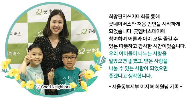 희망편지쓰기대회를 통해 굿네이버스와 처음 인연을 시작하게 되었습니다. 굿멤버스데이에 참여하여 어른과 아이 모두 즐길 수 있는 따뜻하고 감사한 시간이었습니다. 우리 아이들이 나누는 사랑을 알았으면 좋겠고, 받은 사랑을 나눌 수 있는 사람이 되었으면 좋겠다고 생각합니다. - 서울동부지부 이지혁 회원님 가족 -