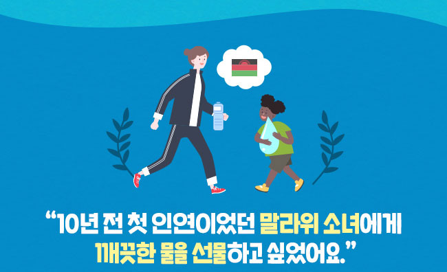 신청 페이지에서 말라위 국기를 보는 순간
10년 전 첫 인연이었던 말라위 소녀가 생각났습니다.,
그 아이의 국가에 깨끗한 물을 선물한다니 더 특별했습니다.,
저는 걷기 위해 만들어진 둘레길을,
집에서 가져온 깨끗한 물을 마시며 걷고 는데,
아이들은 뙤약볕 속에서 어려운 길을 걷고 있겠구나…,
왜 아이들이 그래야만 할까, 내가 더 노력하자는 마음에서,
이번 행사 이후 꾸준히 걸음 기부를 하고 있습니다.,
10년 동안 세 명의 아동을 만났습니다.,
인연을 맺은 아이들과의 이별은 매번 쉽지 않은 일이지만,
그럼에도 아이들을 위한 이 나눔을 이어나갈 생각입니다
