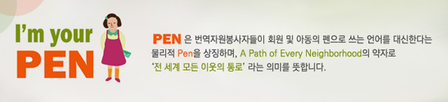 I'm your PEN, PEN은 번역자원봉사자들이 회원 및 아동의 펜으로 쓰는 언어를 대신한다는 물리적 Pen을 상징하며, A Path of Every Neighborhood의 약자로 '전 세계 모든 이웃의 통로' 라는 의미를 뜻합니다.