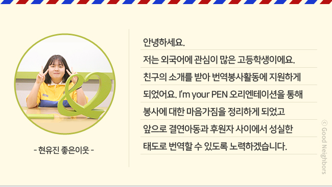 -현유진 좋은이웃- 안녕하세요. 저는 외국어에 관심이 많은 고등학생이에요. 친구의 소개를 받아 번역봉사활동에 지원하게 되었어요. I'm your PEN 오리엔테이션을 통해 봉사에 대한 마음가짐을 정리하게 되었고 앞으로 결연아동과 후원자 사이에서 성실한 태도로 번역할 수 있도록 노력하겠습니다.