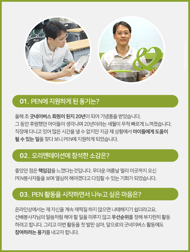 박기식 회원님 이미지, 01. PEN에 지원하게 된 동기는? 올해 초 굿네이버스 회원이 된지 20년이 되어 기념품을 받았습니다. 그동안 후원했던 아이들이 생각나며 20년이라는 세월이 무척 빠르게 느껴졌습니다. 직장에 다니고 있어 많은 시간을 낼 수 없지만 지금 제 상황에서 아이들에게 도움이 될 수 있는 일을 찾다 보니 PEN에 지원하게 되었습니다. 02. 오리엔테이션에 참석한 소감은? 좋았던 점은 책임감을 느꼈다는 것입니다. 무더운 여름날 멀리 이곳까지 오신 PEN봉사자들을 보며 열심히 해야겠다고 다짐할 수 있는 기회가 되었습니다. 03. PEN 활동을 시작하면서 나누고 싶은 마음은? 온라인상에서는 제 자신을 계속 채찍질 하지 않으면 나태해지기 쉽더라고요. 선배봉사자님의 말씀처럼 해야 할 일을 미루지 않고 우선순위를 정해 부지런히 활동하려고 합니다. 그리고 이번 활동을 첫 발판 삼아, 앞으로의 굿네이버스 활동에도 참여하려는 용기를 내고자 합니다.