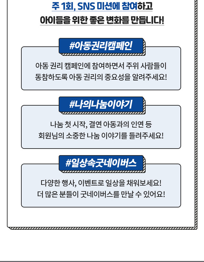 주 1회, SNS 미션에 참여하고, 아이들을 위한 좋은 변화를 만듭니다!, 아동권리캠페인, 아동권리캠페인에 참여하시면서 주위 사람들이, 동참하도록 아동 권리의 중요성을 알려주세요!, 나의나눔이야기, 나눔 첫 시작, 결연 아동과의 인연 등, 회원님의 소중한 나눔 이야기를 들려주세요!, 일상속굿네이버스, 다양한 행사, 이벤트로 일상을 채워보세요!, 더 많은 분들이 굿네이버스를 만날 수 있어요!
